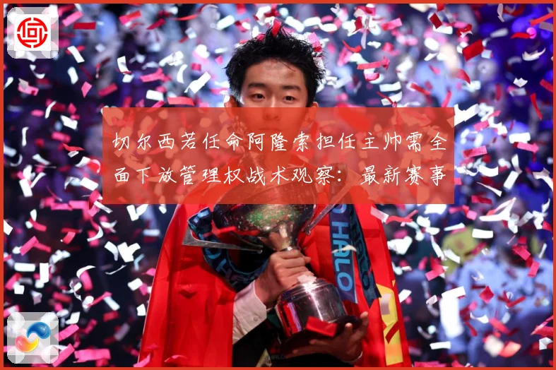 切尔西若任命阿隆索担任主帅需全面下放管理权战术观察：最新赛事动态与深度分析