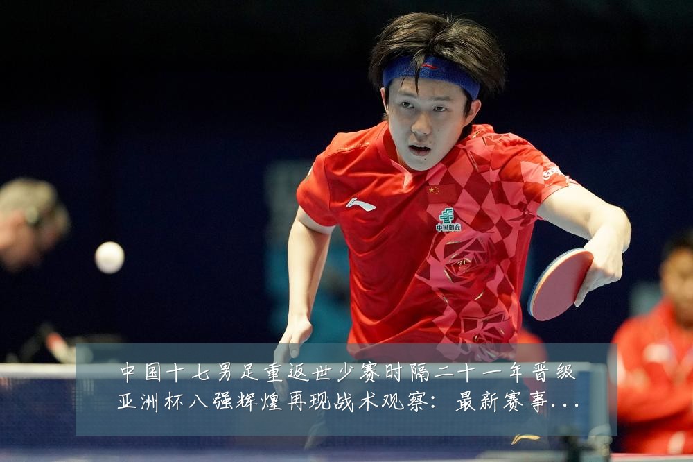 中国十七男足重返世少赛时隔二十一年晋级亚洲杯八强辉煌再现战术观察:最新赛事动态与深度分析
