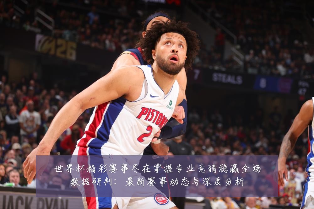 世界杯精彩赛事尽在掌握专业竞猜稳赢全场数据研判:最新赛事动态与深度分析